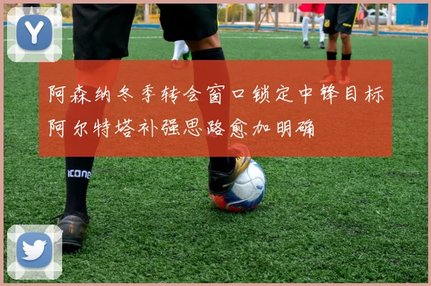 阿森纳冬季转会窗口锁定中锋目标阿尔特塔补强思路愈加明确
