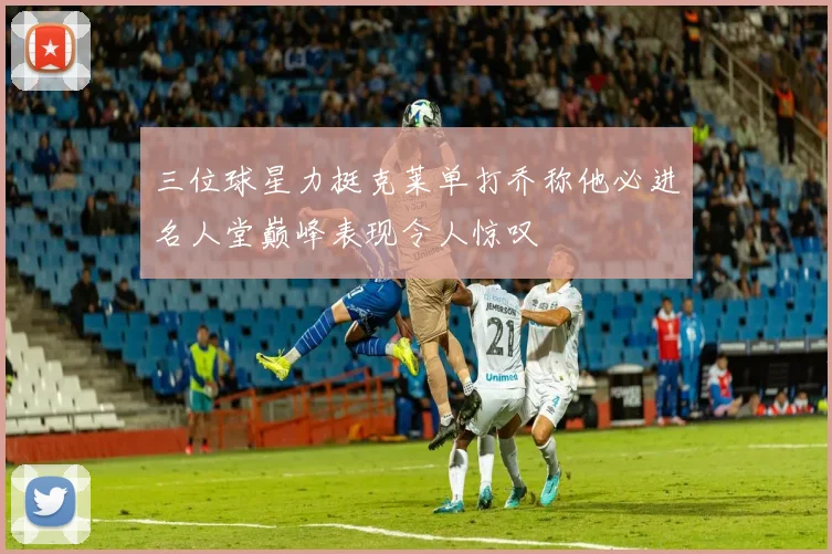 三位球星力挺克莱单打乔称他必进名人堂巅峰表现令人惊叹
