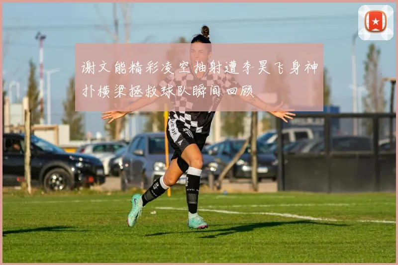谢文能精彩凌空抽射遭李昊飞身神扑横梁拯救球队瞬间回顾