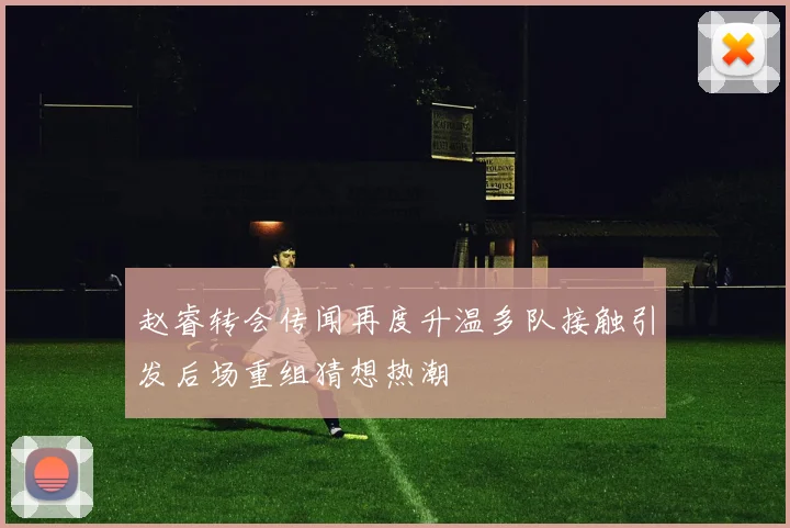 赵睿转会传闻再度升温多队接触引发后场重组猜想热潮