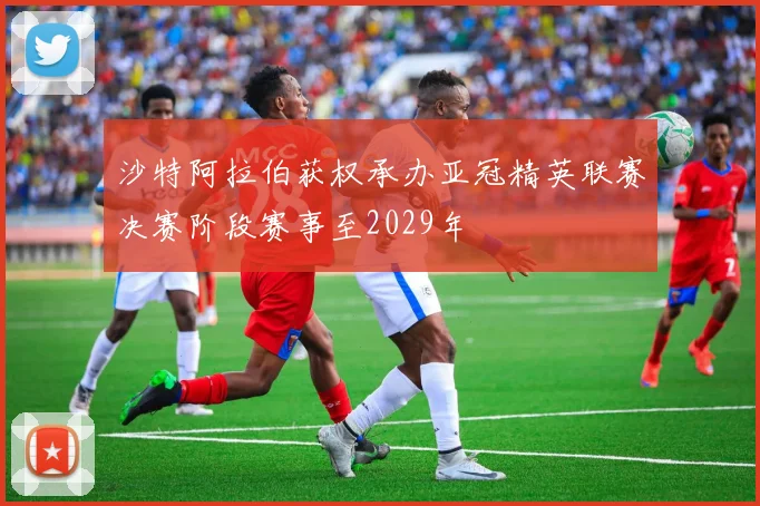 沙特阿拉伯获权承办亚冠精英联赛决赛阶段赛事至2029年