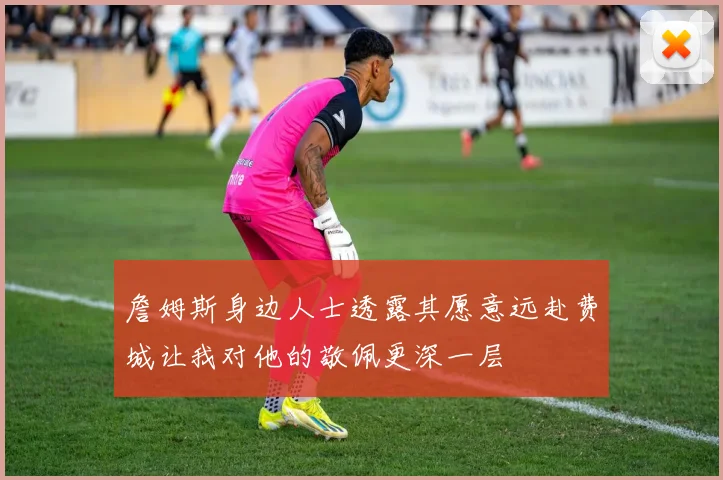 詹姆斯身边人士透露其愿意远赴费城让我对他的敬佩更深一层